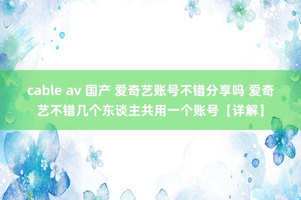 cable av 国产 爱奇艺账号不错分享吗 爱奇艺不错几个东谈主共用一个账号【详解】